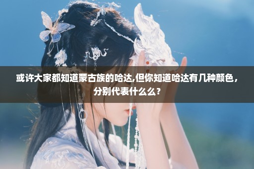 或许大家都知道蒙古族的哈达,但你知道哈达有几种颜色，分别代表什么么？