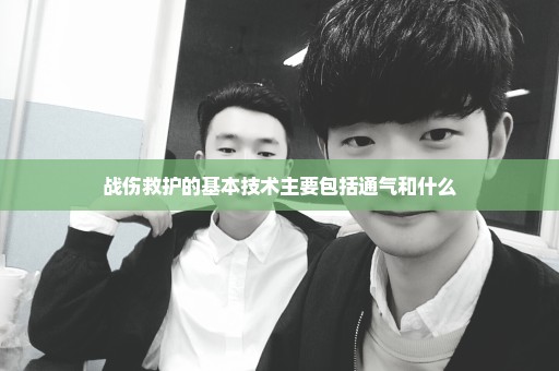 战伤救护的基本技术主要包括通气和什么