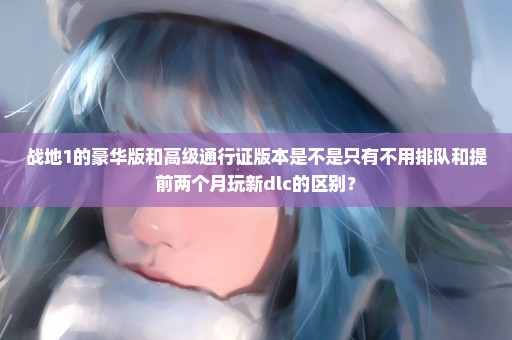 战地1的豪华版和高级通行证版本是不是只有不用排队和提前两个月玩新dlc的区别？