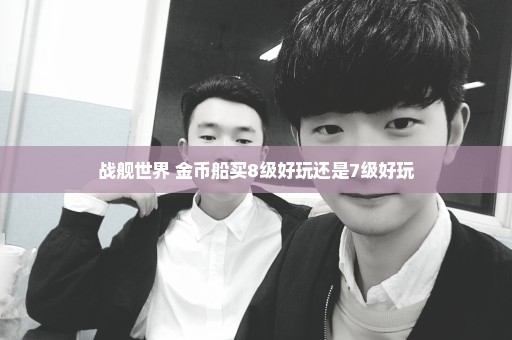 战舰世界 金币船买8级好玩还是7级好玩