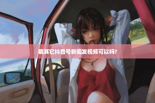 截其它抖音号新闻发视频可以吗?