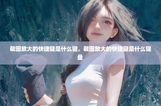 截图放大的快捷键是什么键，截图放大的快捷键是什么键盘 