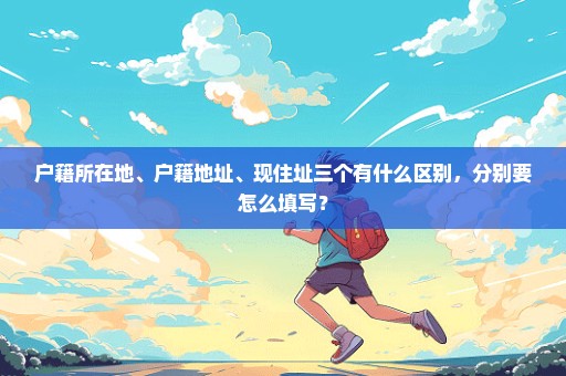 户籍所在地、户籍地址、现住址三个有什么区别，分别要怎么填写？