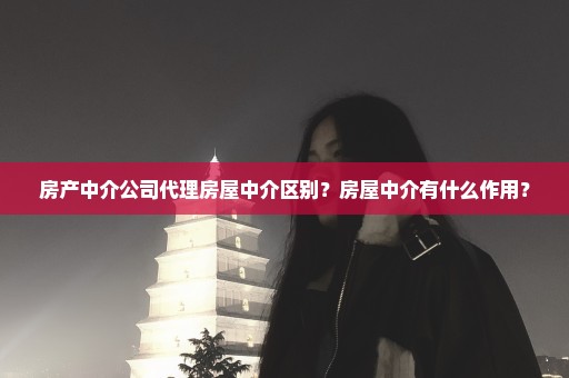 房产中介公司代理房屋中介区别？房屋中介有什么作用？