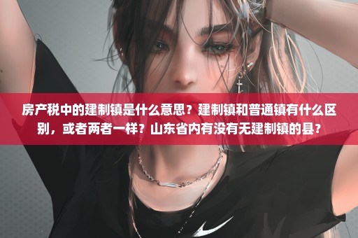 房产税中的建制镇是什么意思？建制镇和普通镇有什么区别，或者两者一样？山东省内有没有无建制镇的县？