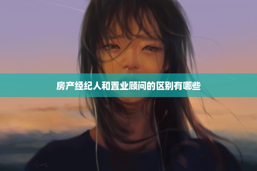 房产经纪人和置业顾问的区别有哪些