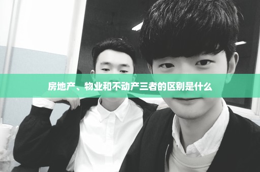 房地产、物业和不动产三者的区别是什么