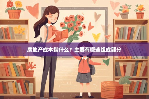 房地产成本指什么？主要有哪些组成部分