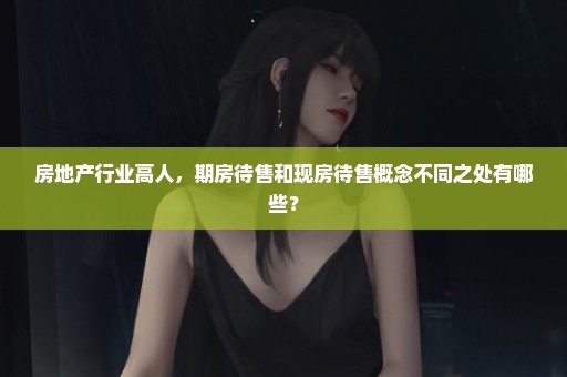 房地产行业高人，期房待售和现房待售概念不同之处有哪些？