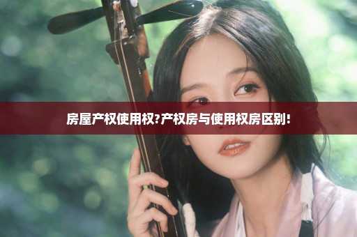 房屋产权使用权?产权房与使用权房区别!