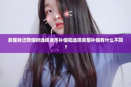 房屋拆迁赔偿时选择货币补偿和选择房屋补偿有什么不同？