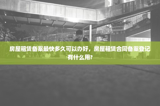 房屋租赁备案最快多久可以办好，房屋租赁合同备案登记有什么用?