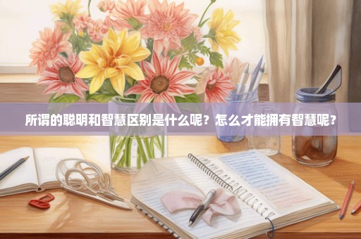 所谓的聪明和智慧区别是什么呢？怎么才能拥有智慧呢？