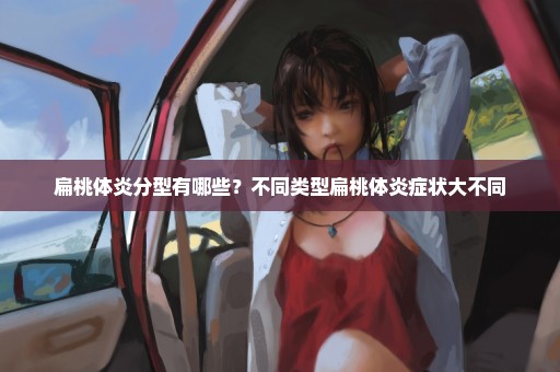 扁桃体炎分型有哪些？不同类型扁桃体炎症状大不同