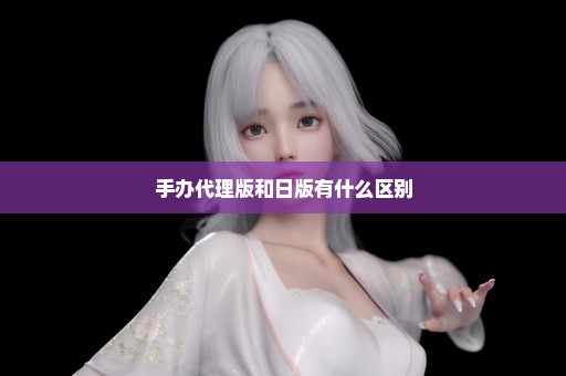 手办代理版和日版有什么区别