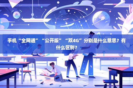 手机“全网通”“公开版”“双4G”分别是什么意思？有什么区别？