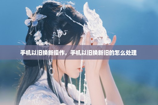 手机以旧换新操作，手机以旧换新旧的怎么处理 