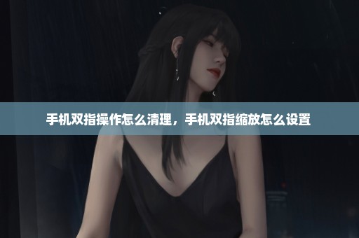 手机双指操作怎么清理，手机双指缩放怎么设置 