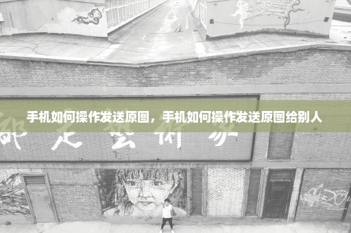 手机如何操作发送原图，手机如何操作发送原图给别人 
