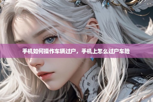 手机如何操作车辆过户，手机上怎么过户车险 
