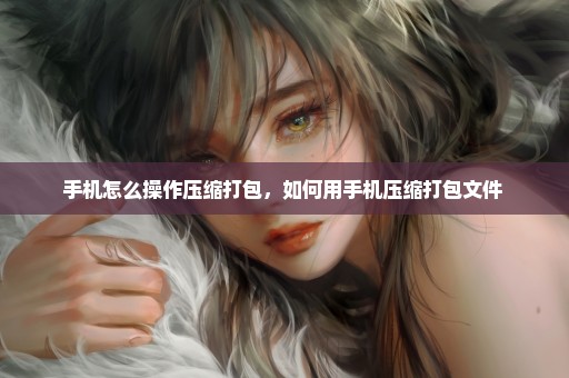 手机怎么操作压缩打包，如何用手机压缩打包文件 