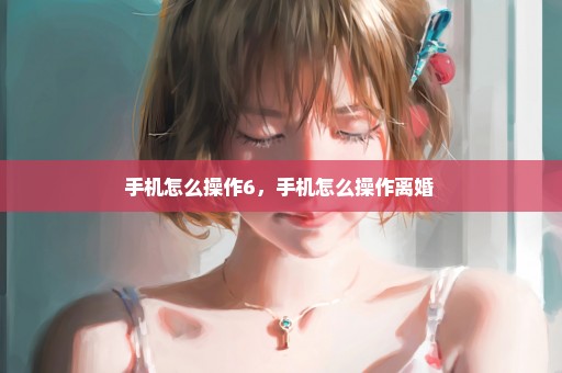 手机怎么操作6，手机怎么操作离婚 