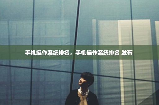 手机操作系统排名，手机操作系统排名 发布 