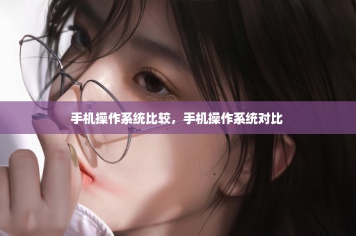 手机操作系统比较，手机操作系统对比 