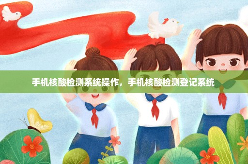 手机核酸检测系统操作，手机核酸检测登记系统 