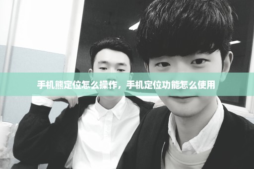 手机熊定位怎么操作，手机定位功能怎么使用 