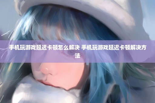手机玩游戏延迟卡顿怎么解决 手机玩游戏延迟卡顿解决方法