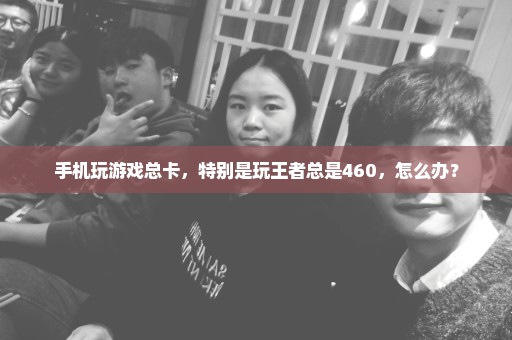 手机玩游戏总卡，特别是玩王者总是460，怎么办？