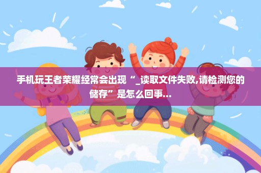 手机玩王者荣耀经常会出现“_读取文件失败,请检测您的储存”是怎么回事...