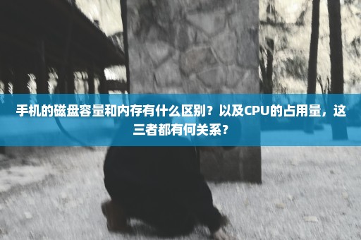 手机的磁盘容量和内存有什么区别？以及CPU的占用量，这三者都有何关系？