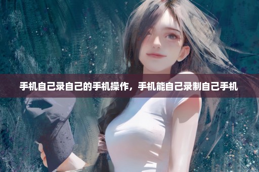 手机自己录自己的手机操作，手机能自己录制自己手机 