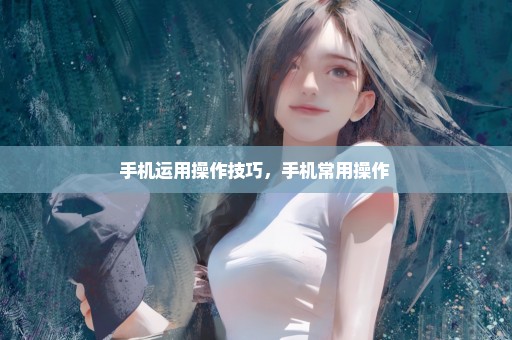 手机运用操作技巧，手机常用操作 