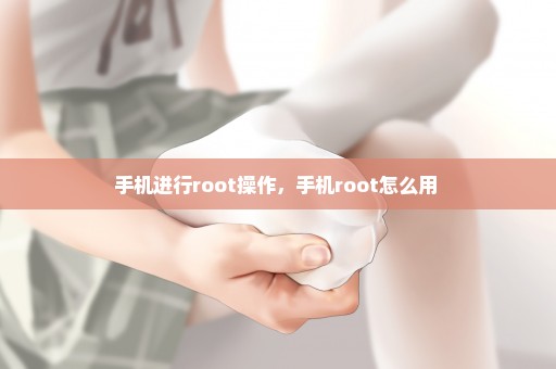 手机进行root操作，手机root怎么用 