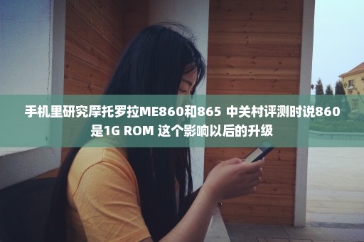 手机里研究摩托罗拉ME860和865 中关村评测时说860是1G ROM 这个影响以后的升级