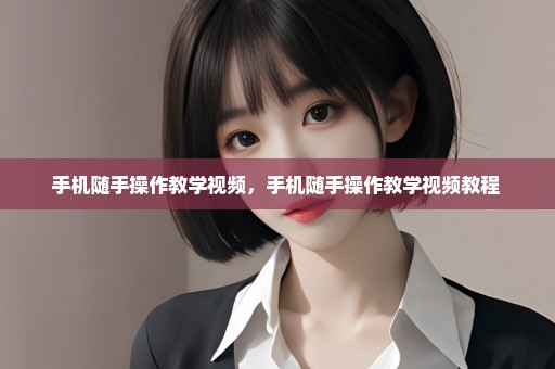 手机随手操作教学视频，手机随手操作教学视频教程 