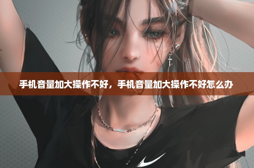 手机音量加大操作不好，手机音量加大操作不好怎么办 