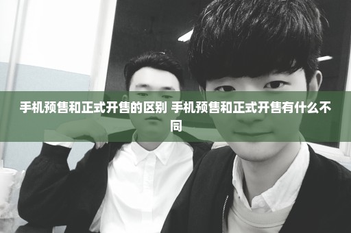 手机预售和正式开售的区别 手机预售和正式开售有什么不同