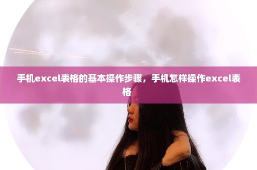 手机excel表格的基本操作步骤，手机怎样操作excel表格 