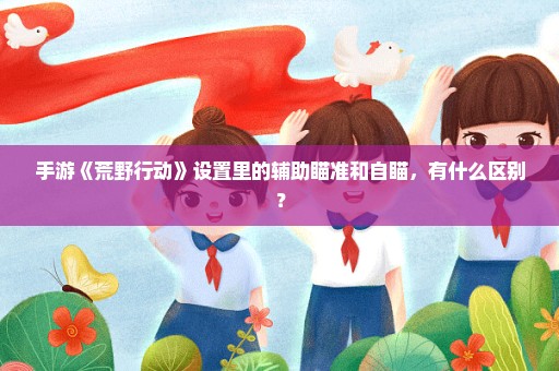 手游《荒野行动》设置里的辅助瞄准和自瞄，有什么区别？