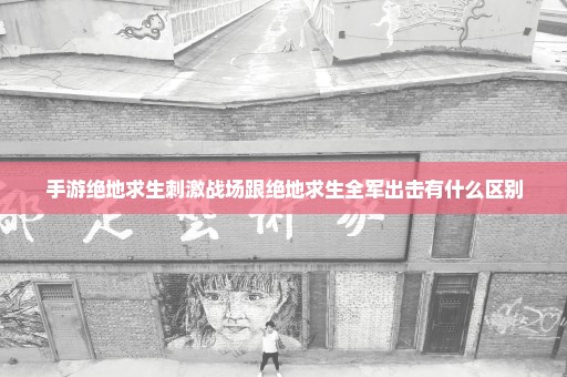 手游绝地求生刺激战场跟绝地求生全军出击有什么区别
