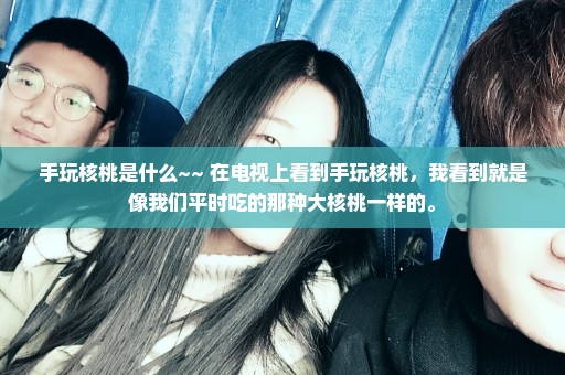 手玩核桃是什么~~ 在电视上看到手玩核桃，我看到就是像我们平时吃的那种大核桃一样的。