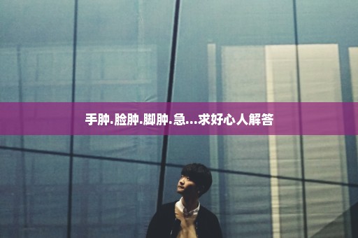 手肿.脸肿.脚肿.急...求好心人解答
