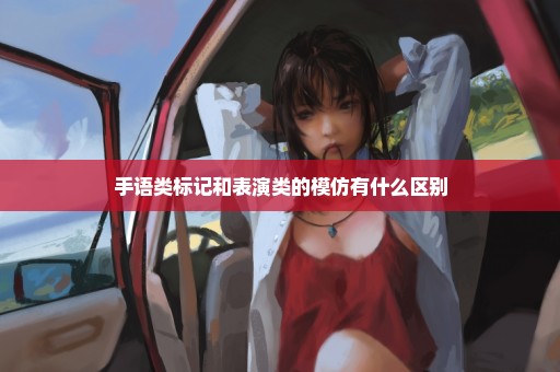 手语类标记和表演类的模仿有什么区别