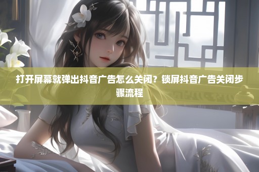 打开屏幕就弹出抖音广告怎么关闭？锁屏抖音广告关闭步骤流程