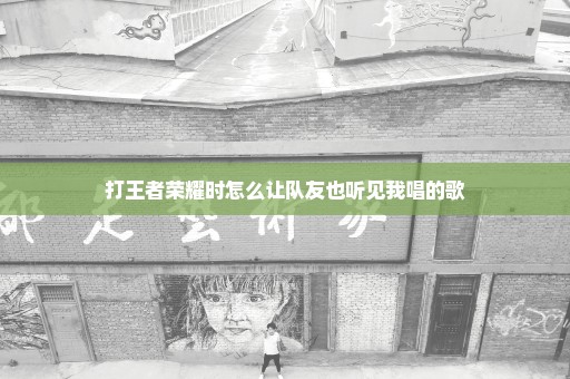 打王者荣耀时怎么让队友也听见我唱的歌