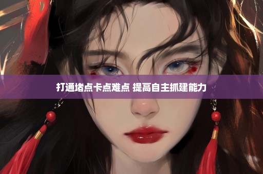 打通堵点卡点难点 提高自主抓建能力